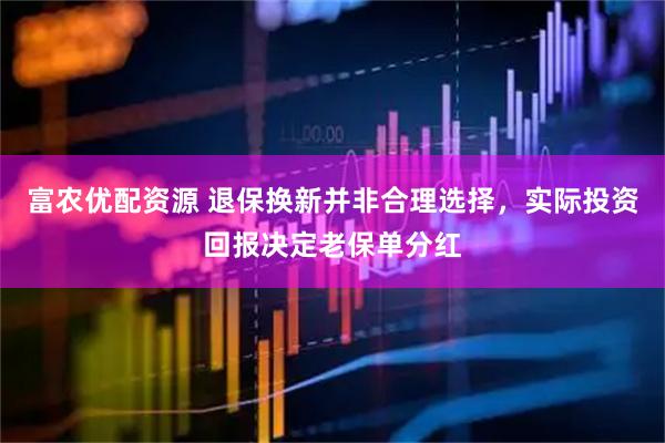 富农优配资源 退保换新并非合理选择，实际投资回报决定老保单分红
