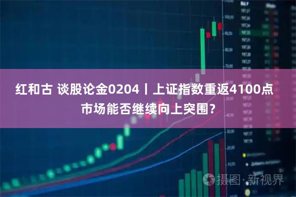 红和古 谈股论金0204丨上证指数重返4100点  市场能否继续向上突围？