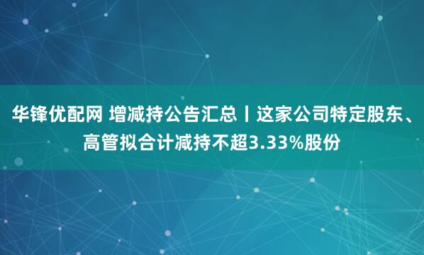 华锋优配网 增减持公告汇总丨这家公司特定股东、高管拟合计减持不超3.33%股份