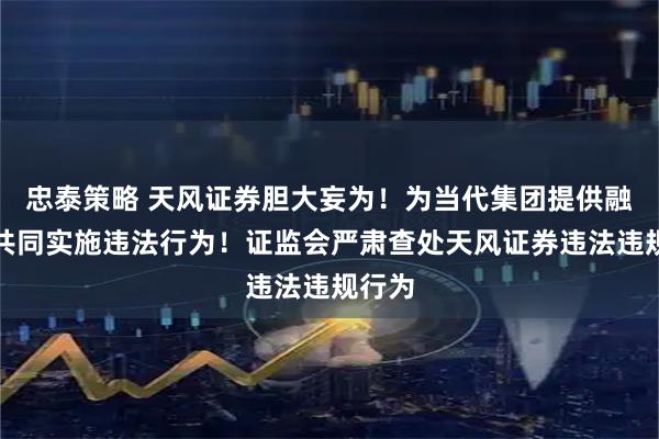 忠泰策略 天风证券胆大妄为！为当代集团提供融资，共同实施违法行为！证监会严肃查处天风证券违法违规行为