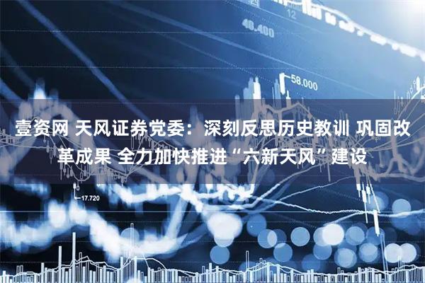 壹资网 天风证券党委：深刻反思历史教训 巩固改革成果 全力加快推进“六新天风”建设