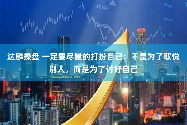 达麟操盘 一定要尽量的打扮自己：不是为了取悦别人，而是为了讨好自己