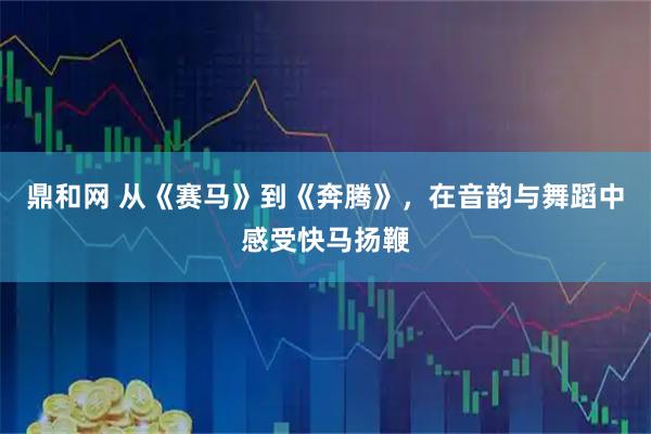 鼎和网 从《赛马》到《奔腾》，在音韵与舞蹈中感受快马扬鞭