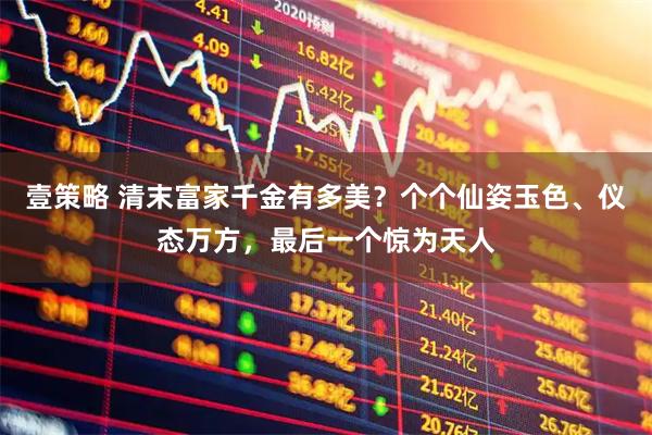 壹策略 清末富家千金有多美？个个仙姿玉色、仪态万方，最后一个惊为天人