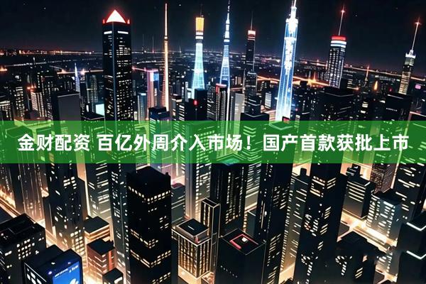 金财配资 百亿外周介入市场！国产首款获批上市