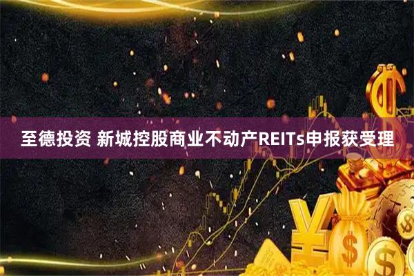 至德投资 新城控股商业不动产REITs申报获受理