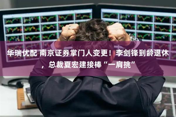 华瑞优配 南京证券掌门人变更！李剑锋到龄退休，总裁夏宏建接棒“一肩挑”