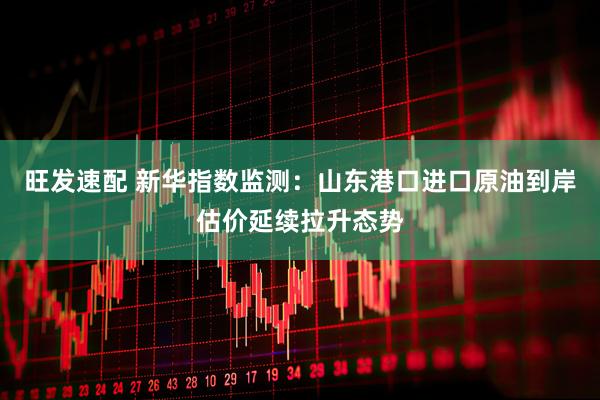 旺发速配 新华指数监测：山东港口进口原油到岸估价延续拉升态势