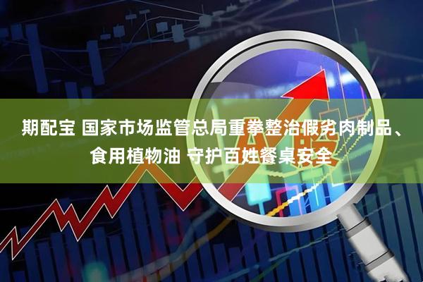 期配宝 国家市场监管总局重拳整治假劣肉制品、食用植物油 守护百姓餐桌安全