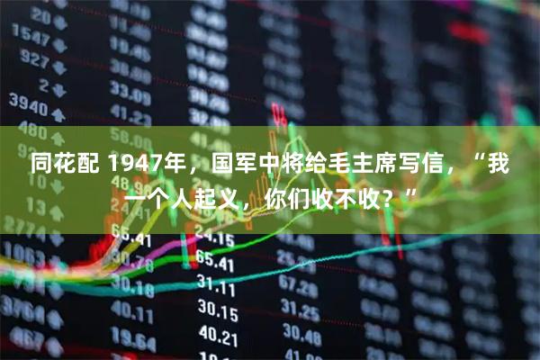 同花配 1947年,国军中将给毛主席写信,“我一个人起义,你们收不收?”