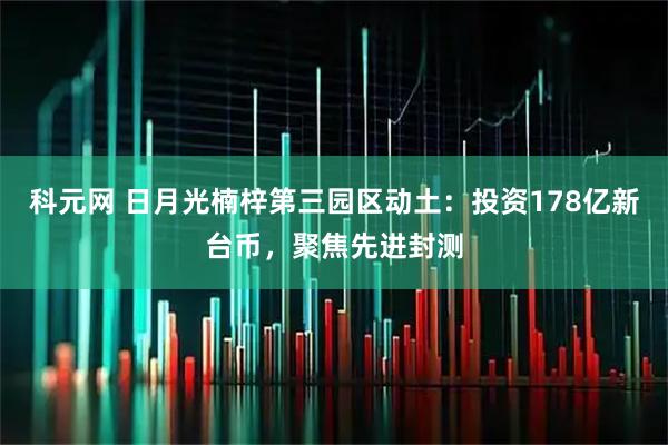 科元网 日月光楠梓第三园区动土:投资178亿新台币,聚焦先进封测