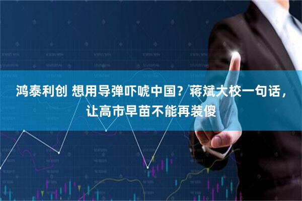 鸿泰利创 想用导弹吓唬中国?蒋斌大校一句话,让高市早苗不能再装傻