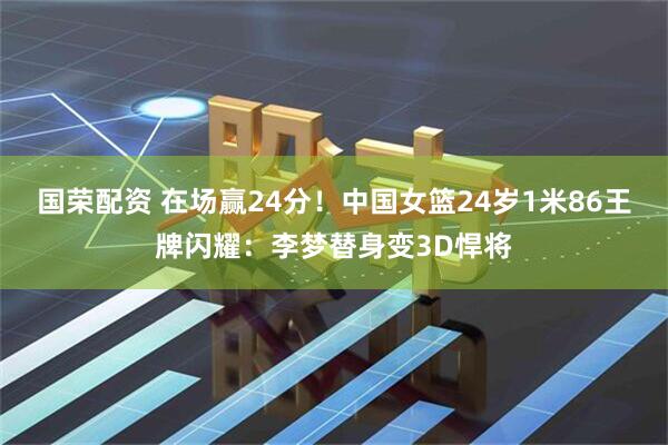 国荣配资 在场赢24分!中国女篮24岁1米86王牌闪耀:李梦替身变3D悍将