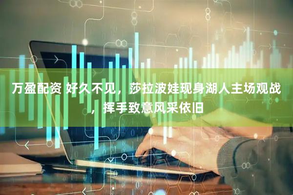 万盈配资 好久不见，莎拉波娃现身湖人主场观战，挥手致意风采依旧