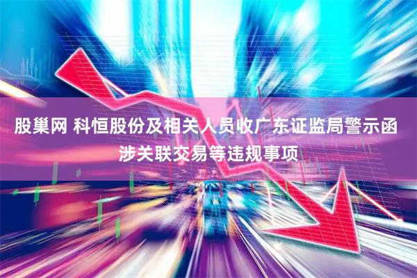 股巢网 科恒股份及相关人员收广东证监局警示函 涉关联交易等违规事项