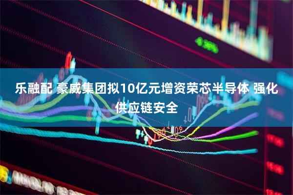 乐融配 豪威集团拟10亿元增资荣芯半导体 强化供应链安全