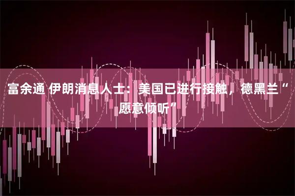 富余通 伊朗消息人士：美国已进行接触，德黑兰“愿意倾听”