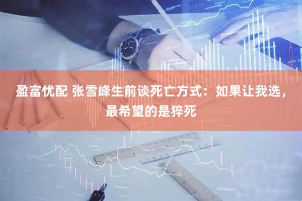 盈富忧配 张雪峰生前谈死亡方式:如果让我选,最希望的是猝死