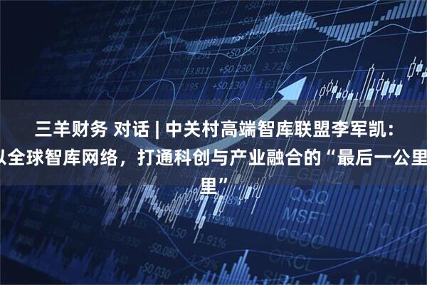 三羊财务 对话 | 中关村高端智库联盟李军凯：以全球智库网络，打通科创与产业融合的“最后一公里”