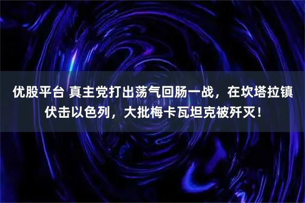 优股平台 真主党打出荡气回肠一战，在坎塔拉镇伏击以色列，大批梅卡瓦坦克被歼灭！