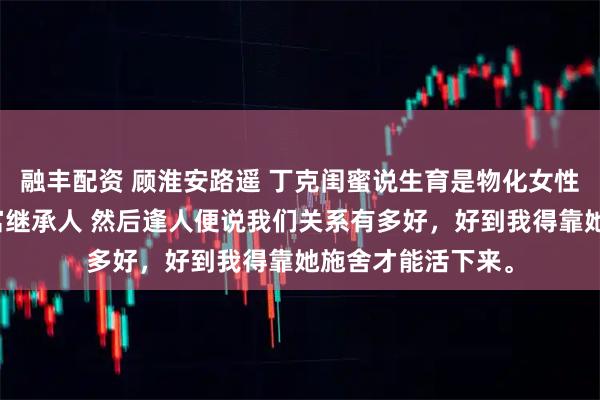 融丰配资 顾淮安路遥 丁克闺蜜说生育是物化女性，我替她怀了首富继承人 然后逢人便说我们关系有多好，好到我得靠她施舍才能活下来。