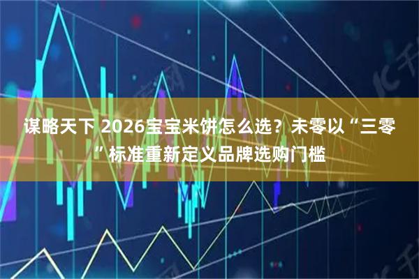 谋略天下 2026宝宝米饼怎么选？未零以“三零”标准重新定义品牌选购门槛