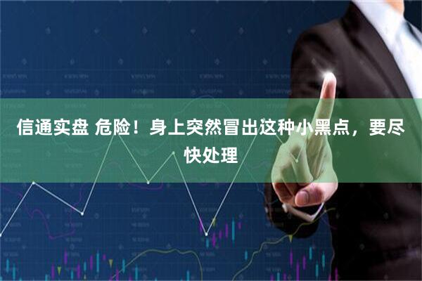 信通实盘 危险！身上突然冒出这种小黑点，要尽快处理