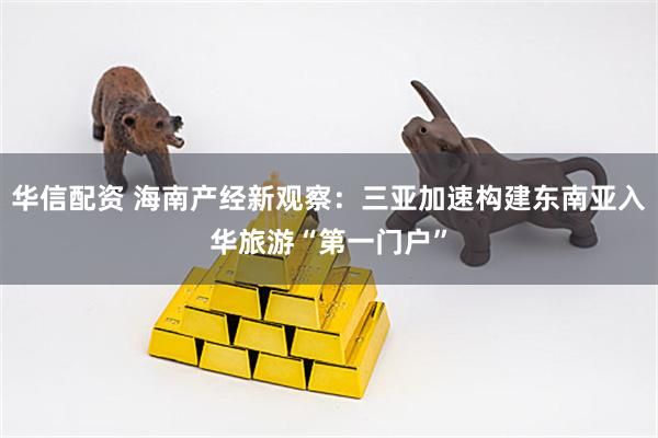 华信配资 海南产经新观察：三亚加速构建东南亚入华旅游“第一门户”