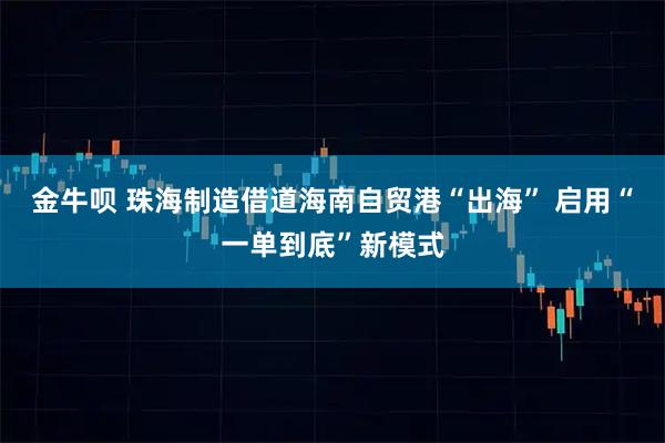 金牛呗 珠海制造借道海南自贸港“出海” 启用“一单到底”新模式