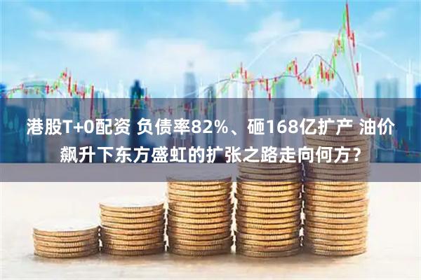 港股T+0配资 负债率82%、砸168亿扩产 油价飙升下东方盛虹的扩张之路走向何方？