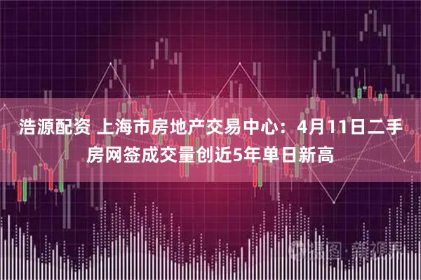 浩源配资 上海市房地产交易中心：4月11日二手房网签成交量创近5年单日新高