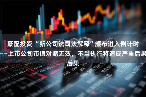 豪配投资 “新公司法司法解释”颁布进入倒计时——上市公司市值对赌无效，不当执行将造成严重后果
