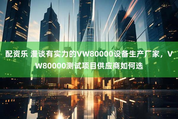 配资乐 漫谈有实力的VW80000设备生产厂家，VW80000测试项目供应商如何选