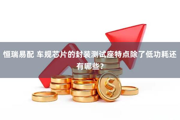 恒瑞易配 车规芯片的封装测试座特点除了低功耗还有哪些？