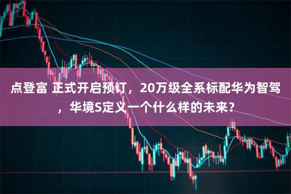 点登富 正式开启预订，20万级全系标配华为智驾，华境S定义一个什么样的未来？