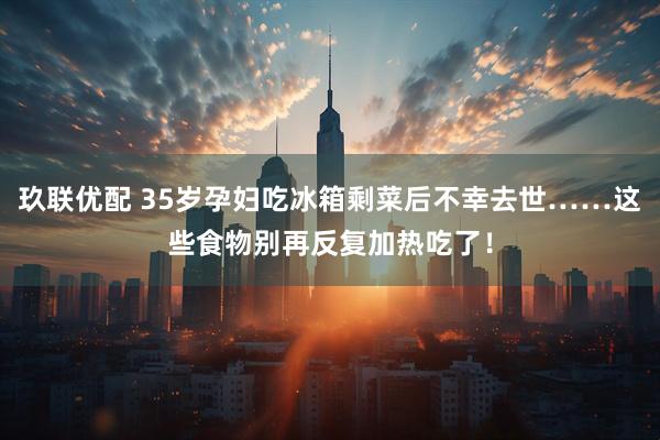 玖联优配 35岁孕妇吃冰箱剩菜后不幸去世……这些食物别再反复加热吃了！
