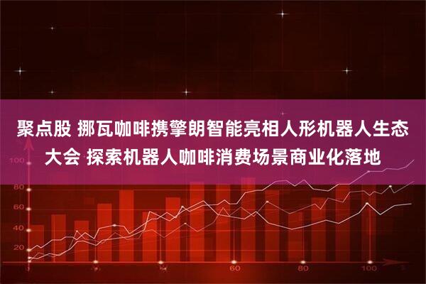 聚点股 挪瓦咖啡携擎朗智能亮相人形机器人生态大会 探索机器人咖啡消费场景商业化落地