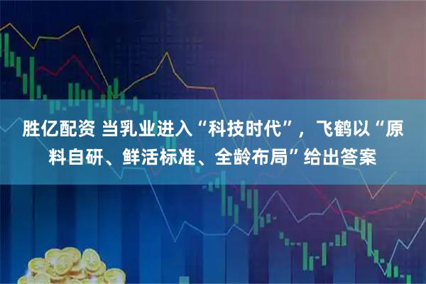 胜亿配资 当乳业进入“科技时代”，飞鹤以“原料自研、鲜活标准、全龄布局”给出答案