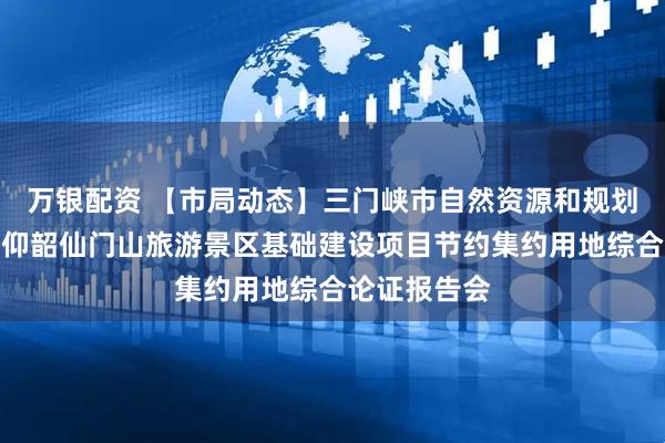 万银配资 【市局动态】三门峡市自然资源和规划局组织召开仰韶仙门山旅游景区基础建设项目节约集约用地综合论证报告会