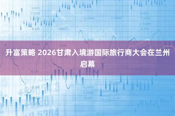升富策略 2026甘肃入境游国际旅行商大会在兰州启幕
