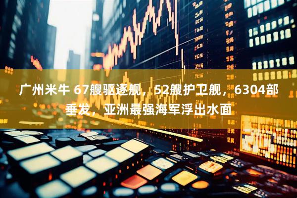 广州米牛 67艘驱逐舰，52艘护卫舰，6304部垂发，亚洲最强海军浮出水面