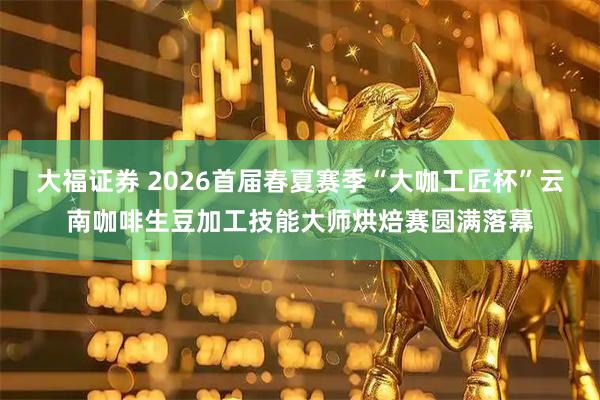 大福证券 2026首届春夏赛季“大咖工匠杯”云南咖啡生豆加工技能大师烘焙赛圆满落幕