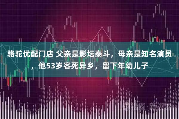 骆驼优配门店 父亲是影坛泰斗，母亲是知名演员，他53岁客死异乡，留下年幼儿子