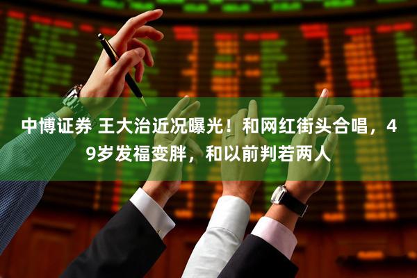 中博证券 王大治近况曝光！和网红街头合唱，49岁发福变胖，和以前判若两人