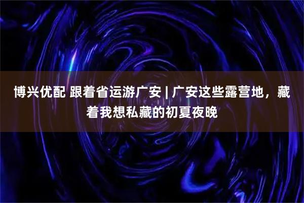 博兴优配 跟着省运游广安 | 广安这些露营地，藏着我想私藏的初夏夜晚