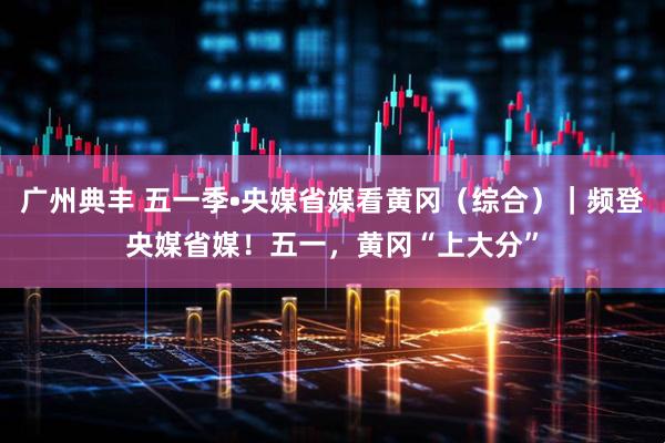 广州典丰 五一季•央媒省媒看黄冈（综合）｜频登央媒省媒！五一，黄冈“上大分”