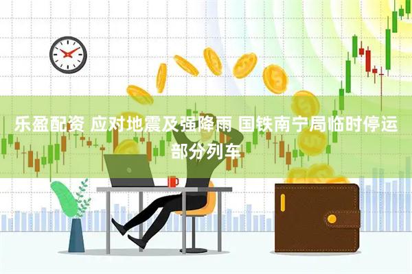 乐盈配资 应对地震及强降雨 国铁南宁局临时停运部分列车