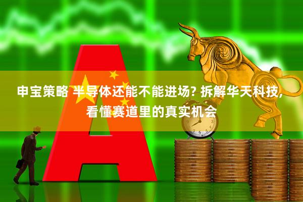 申宝策略 半导体还能不能进场? 拆解华天科技, 看懂赛道里的真实机会