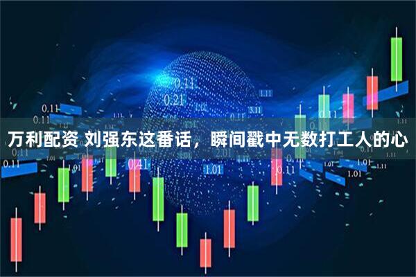 万利配资 刘强东这番话，瞬间戳中无数打工人的心