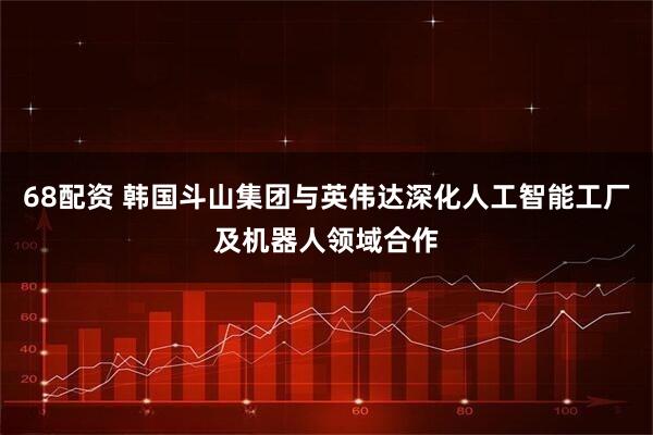 68配资 韩国斗山集团与英伟达深化人工智能工厂及机器人领域合作